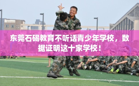 东莞石碣教育不听话青少年学校，数据证明这十家学校！