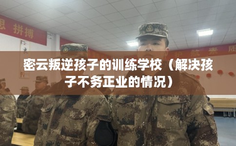 密云叛逆孩子的训练学校（解决孩子不务正业的情况）