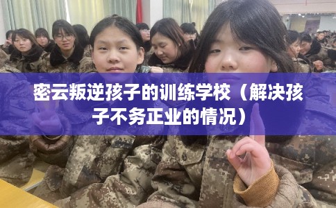 密云叛逆孩子的训练学校（解决孩子不务正业的情况）