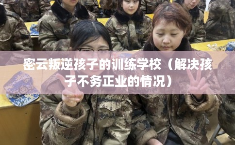 密云叛逆孩子的训练学校（解决孩子不务正业的情况）