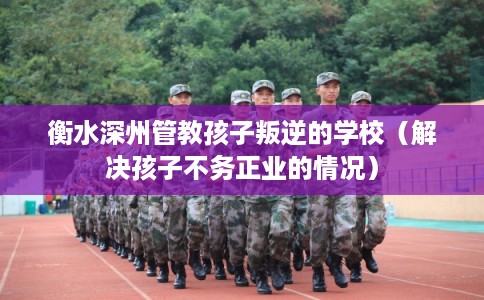 衡水深州管教孩子叛逆的学校（解决孩子不务正业的情况）