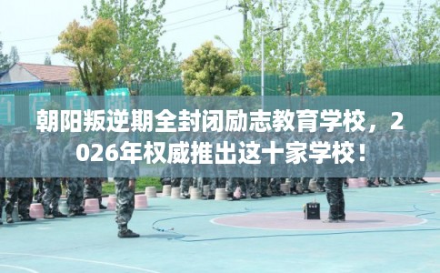 朝阳叛逆期全封闭励志教育学校，2026年权威推出这十家学校！