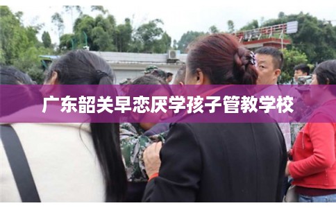 广东韶关早恋厌学孩子管教学校