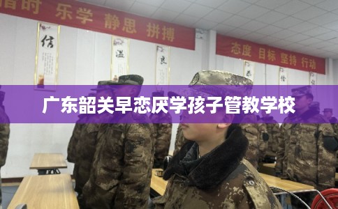 广东韶关早恋厌学孩子管教学校