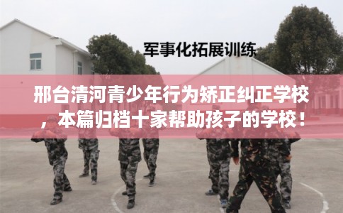 邢台清河青少年行为矫正纠正学校，本篇归档十家帮助孩子的学校！