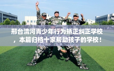邢台清河青少年行为矫正纠正学校，本篇归档十家帮助孩子的学校！