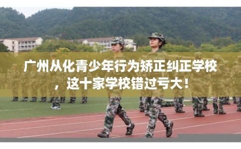 广州从化青少年行为矫正纠正学校，这十家学校错过亏大！