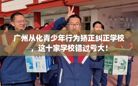 广州从化青少年行为矫正纠正学校，这十家学校错过亏大！