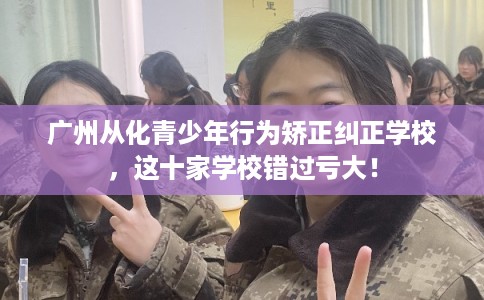 广州从化青少年行为矫正纠正学校，这十家学校错过亏大！