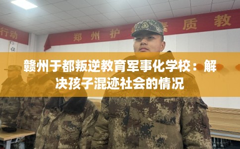 赣州于都叛逆教育军事化学校：解决孩子混迹社会的情况