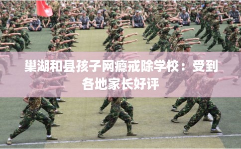 巢湖和县孩子网瘾戒除学校：受到各地家长好评
