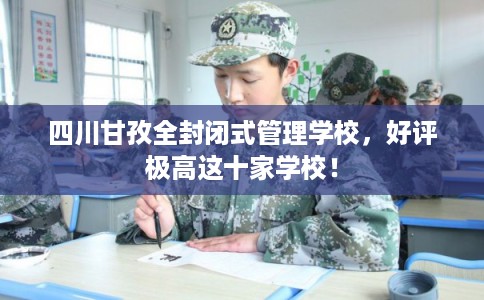 四川甘孜全封闭式管理学校，好评极高这十家学校！