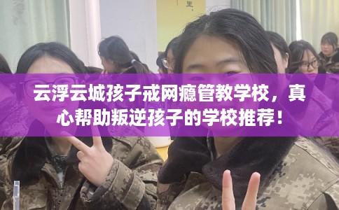 云浮云城孩子戒网瘾管教学校，真心帮助叛逆孩子的学校推荐！