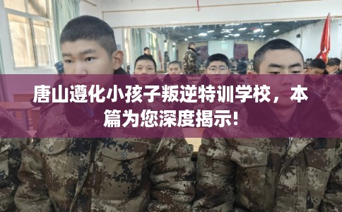 唐山遵化小孩子叛逆特训学校，本篇为您深度揭示!