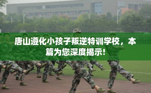 唐山遵化小孩子叛逆特训学校，本篇为您深度揭示!