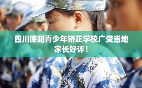 四川德阳青少年矫正学校广受当地家长好评！