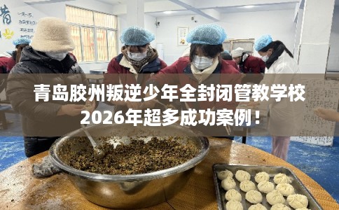 青岛胶州叛逆少年全封闭管教学校2026年超多成功案例！