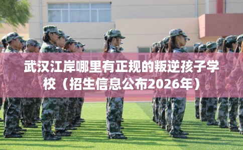 武汉江岸哪里有正规的叛逆孩子学校（招生信息公布2026年）