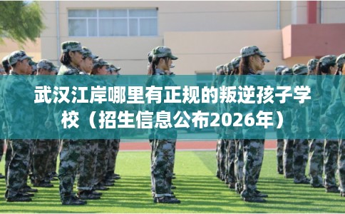 武汉江岸哪里有正规的叛逆孩子学校（招生信息公布2026年）