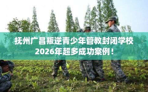 抚州广昌叛逆青少年管教封闭学校2026年超多成功案例！