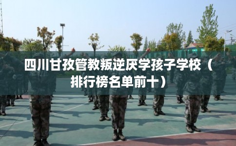 四川甘孜管教叛逆厌学孩子学校（排行榜名单前十）