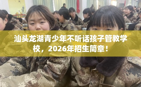 汕头龙湖青少年不听话孩子管教学校，2026年招生简章！