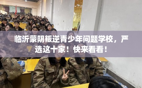 临沂蒙阴叛逆青少年问题学校，严选这十家！快来看看！