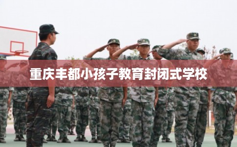 重庆丰都小孩子教育封闭式学校