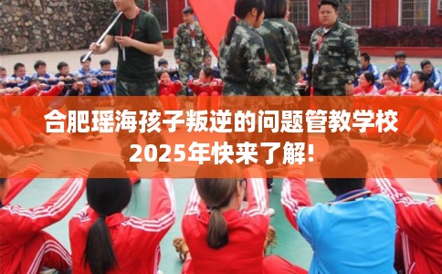 合肥瑶海孩子叛逆的问题管教学校2025年快来了解!
