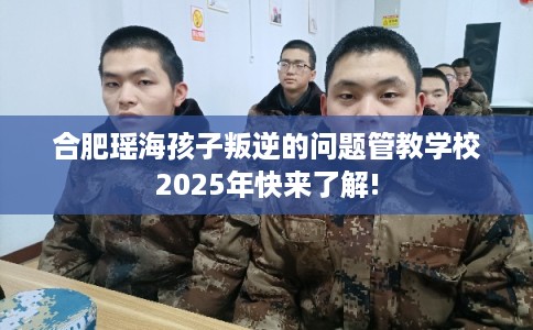 合肥瑶海孩子叛逆的问题管教学校2025年快来了解!