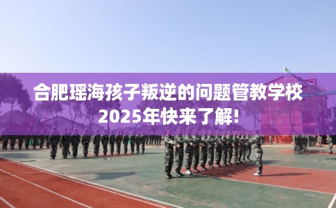 合肥瑶海孩子叛逆的问题管教学校2025年快来了解!