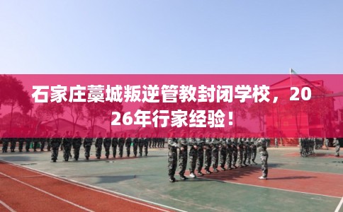 石家庄藁城叛逆管教封闭学校，2026年行家经验！