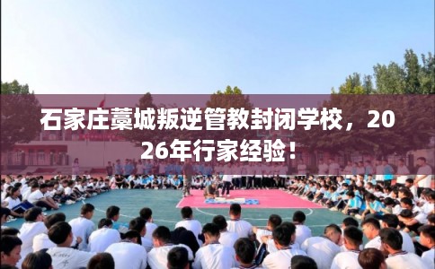 石家庄藁城叛逆管教封闭学校，2026年行家经验！