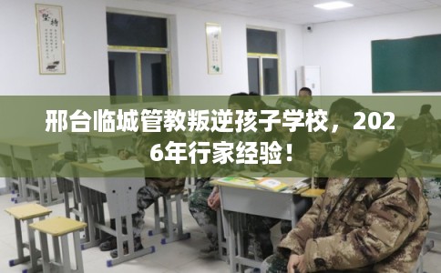 邢台临城管教叛逆孩子学校，2026年行家经验！