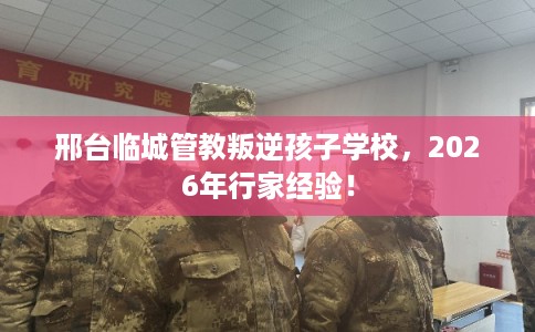 邢台临城管教叛逆孩子学校，2026年行家经验！