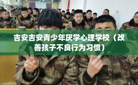 吉安吉安青少年厌学心理学校（改善孩子不良行为习惯）