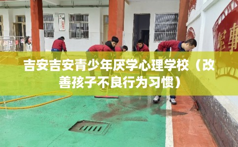 吉安吉安青少年厌学心理学校（改善孩子不良行为习惯）