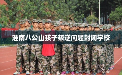 淮南八公山孩子叛逆问题封闭学校