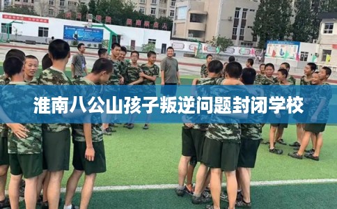 淮南八公山孩子叛逆问题封闭学校