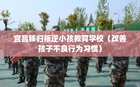 宜昌秭归叛逆小孩教育学校（改善孩子不良行为习惯）