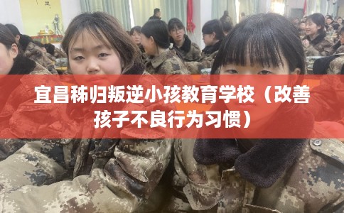宜昌秭归叛逆小孩教育学校（改善孩子不良行为习惯）