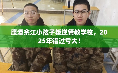 鹰潭余江小孩子叛逆管教学校，2025年错过亏大！