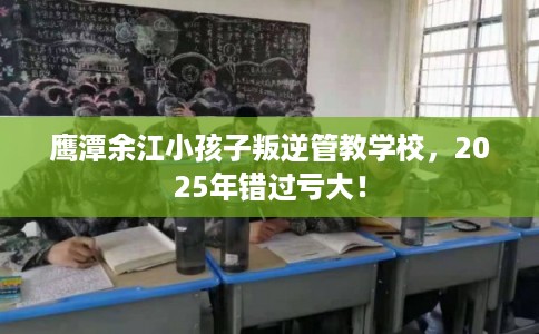 鹰潭余江小孩子叛逆管教学校，2025年错过亏大！