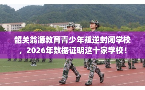 韶关翁源教育青少年叛逆封闭学校，2026年数据证明这十家学校！