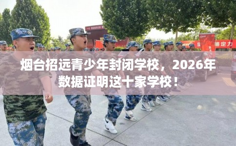 烟台招远青少年封闭学校，2026年数据证明这十家学校！
