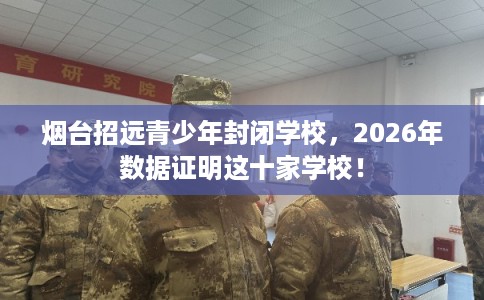 烟台招远青少年封闭学校，2026年数据证明这十家学校！