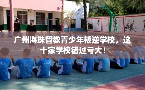 广州海珠管教青少年叛逆学校，这十家学校错过亏大！