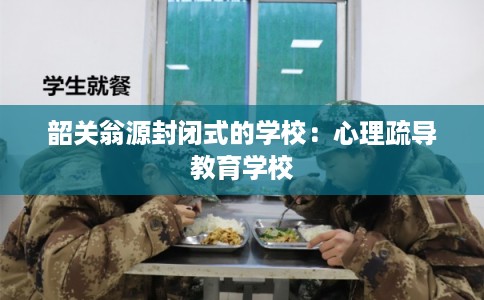 韶关翁源封闭式的学校：心理疏导教育学校