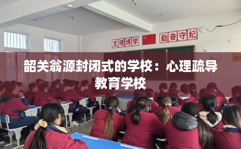 韶关翁源封闭式的学校：心理疏导教育学校