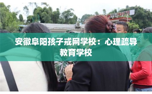 安徽阜阳孩子戒网学校：心理疏导教育学校